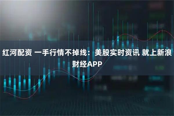 红河配资 一手行情不掉线：美股实时资讯 就上新浪财经APP
