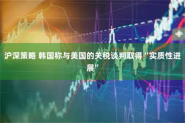 沪深策略 韩国称与美国的关税谈判取得“实质性进展”