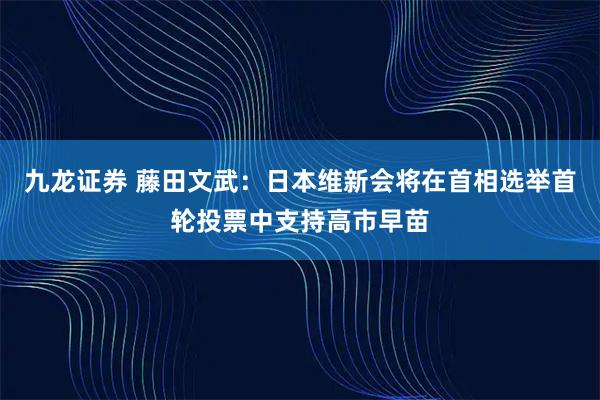 九龙证券 藤田文武：日本维新会将在首相选举首轮投票中支持高市早苗