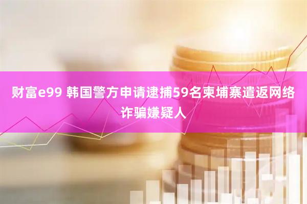 财富e99 韩国警方申请逮捕59名柬埔寨遣返网络诈骗嫌疑人