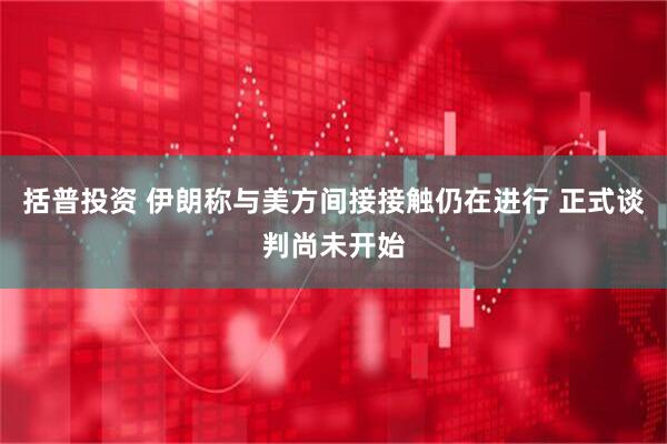 括普投资 伊朗称与美方间接接触仍在进行 正式谈判尚未开始
