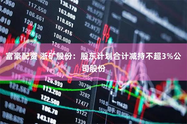 富豪配资 浙矿股份：股东计划合计减持不超3%公司股份