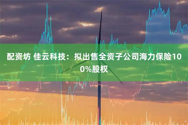 配资坊 佳云科技：拟出售全资子公司海力保险100%股权