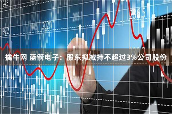 擒牛网 蓝箭电子：股东拟减持不超过3%公司股份