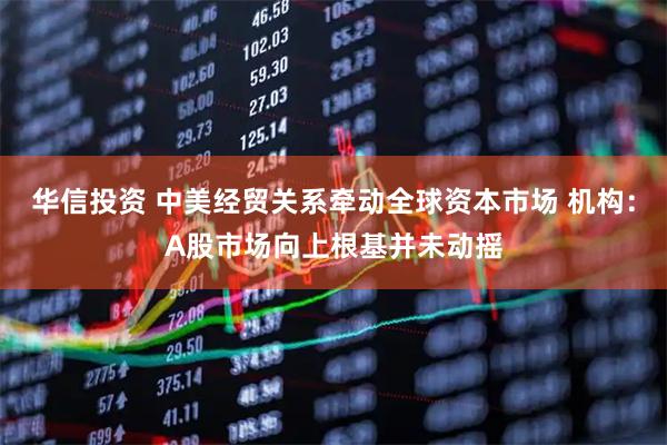 华信投资 中美经贸关系牵动全球资本市场 机构：A股市场向上根基并未动摇