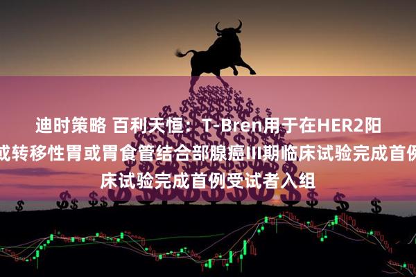迪时策略 百利天恒：T-Bren用于在HER2阳性局部晚期或转移性胃或胃食管结合部腺癌III期临床试验完成首例受试者入组