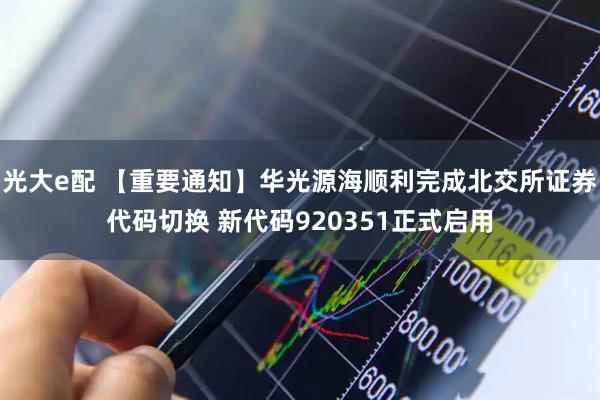 光大e配 【重要通知】华光源海顺利完成北交所证券代码切换 新代码920351正式启用
