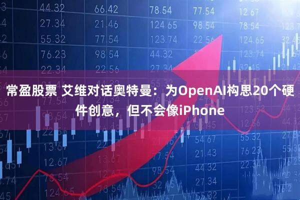 常盈股票 艾维对话奥特曼：为OpenAI构思20个硬件创意，但不会像iPhone