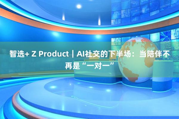 智选+ Z Product｜AI社交的下半场：当陪伴不再是“一对一”