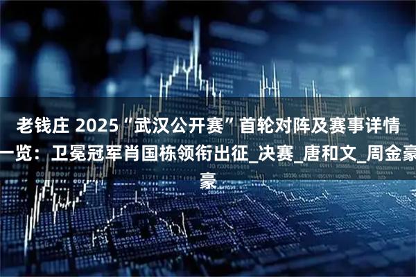 老钱庄 2025“武汉公开赛”首轮对阵及赛事详情一览：卫冕冠军肖国栋领衔出征_决赛_唐和文_周金豪