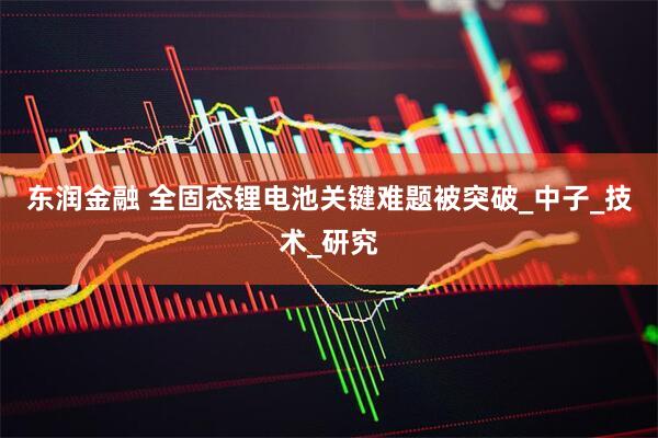 东润金融 全固态锂电池关键难题被突破_中子_技术_研究