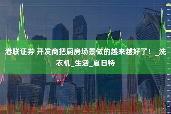 港联证券 开发商把厨房场景做的越来越好了！_洗衣机_生活_夏日特