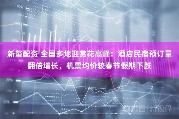 新玺配资 全国多地迎赏花高峰：酒店民宿预订量翻倍增长，机票均价较春节假期下跌