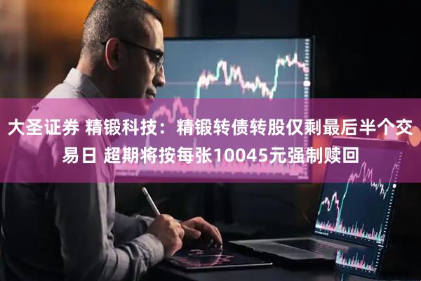 大圣证券 精锻科技：精锻转债转股仅剩最后半个交易日 超期将按每张10045元强制赎回