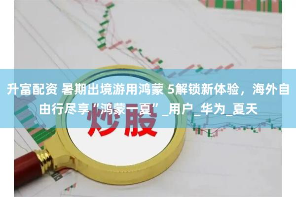 升富配资 暑期出境游用鸿蒙 5解锁新体验，海外自由行尽享“鸿蒙一夏”_用户_华为_夏天