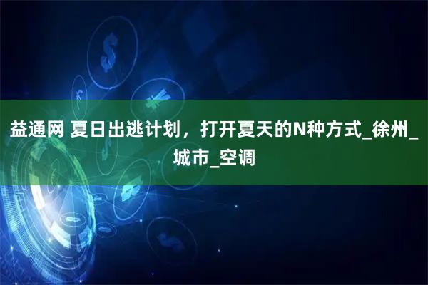 益通网 夏日出逃计划，打开夏天的N种方式_徐州_城市_空调