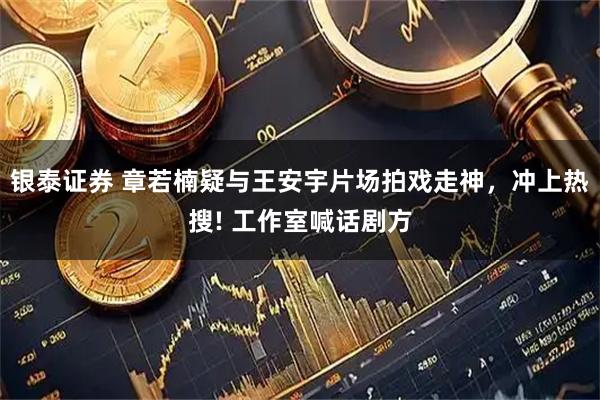 银泰证券 章若楠疑与王安宇片场拍戏走神，冲上热搜! 工作室喊话剧方