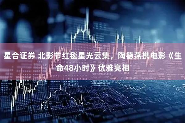 星合证券 北影节红毯星光云集，陶德燕携电影《生命48小时》优雅亮相