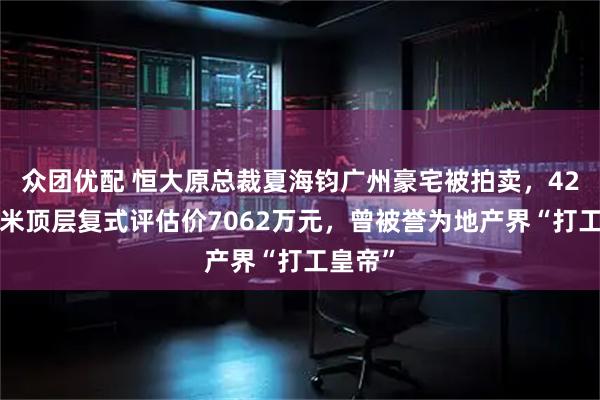众团优配 恒大原总裁夏海钧广州豪宅被拍卖，428平方米顶层复式评估价7062万元，曾被誉为地产界“打工皇帝”