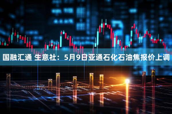 国融汇通 生意社：5月9日亚通石化石油焦报价上调