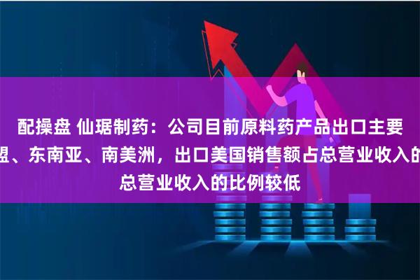 配操盘 仙琚制药：公司目前原料药产品出口主要市场在欧盟、东南亚、南美洲，出口美国销售额占总营业收入的比例较低