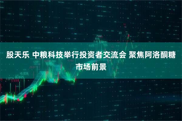 股天乐 中粮科技举行投资者交流会 聚焦阿洛酮糖市场前景