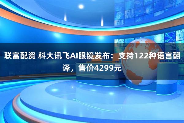 联富配资 科大讯飞AI眼镜发布：支持122种语言翻译，售价4299元
