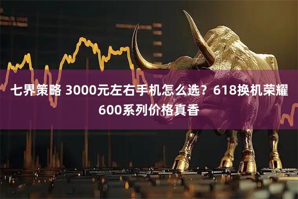 七界策略 3000元左右手机怎么选？618换机荣耀600系列价格真香