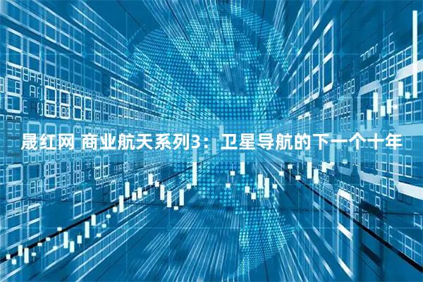 晟红网 商业航天系列3：卫星导航的下一个十年