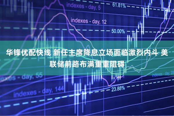 华锋优配快线 新任主席降息立场面临激烈内斗 美联储前路布满重重阻碍
