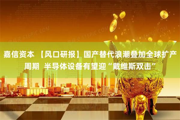 嘉信资本 【风口研报】国产替代浪潮叠加全球扩产周期  半导体设备有望迎“戴维斯双击”
