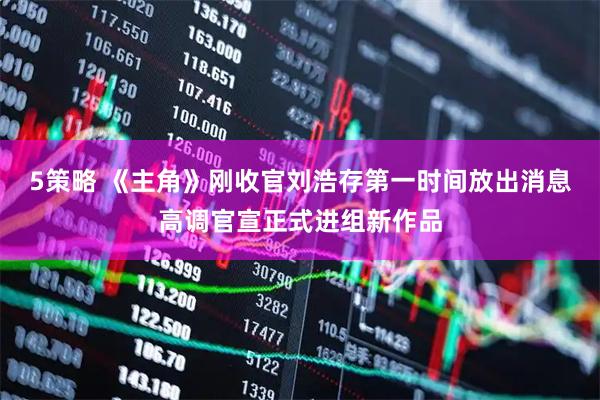 5策略 《主角》刚收官刘浩存第一时间放出消息高调官宣正式进组新作品