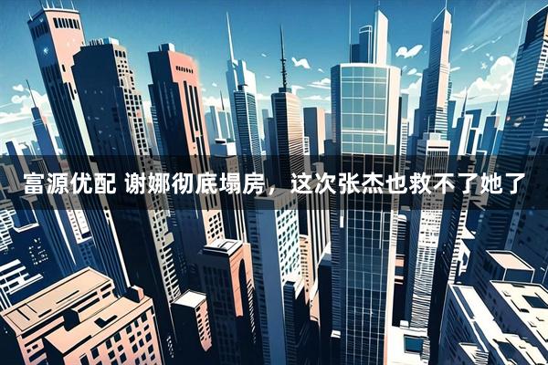 富源优配 谢娜彻底塌房，这次张杰也救不了她了