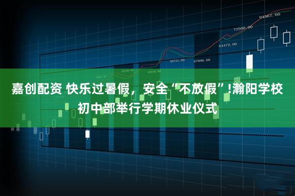 嘉创配资 快乐过暑假，安全“不放假”!瀚阳学校初中部举行学期休业仪式