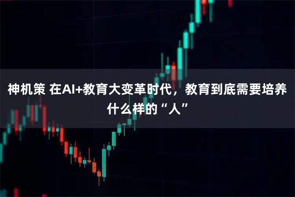 神机策 在AI+教育大变革时代，教育到底需要培养什么样的“人”