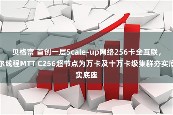 贝格富 首创一层Scale-up网络256卡全互联，摩尔线程MTT C256超节点为万卡及十万卡级集群夯实底座