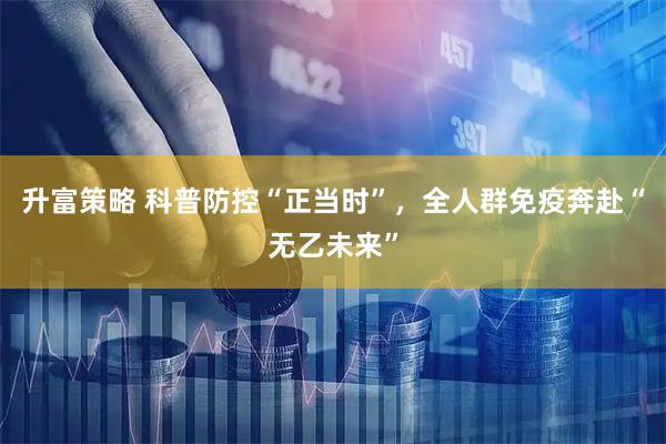 升富策略 科普防控“正当时”，全人群免疫奔赴“无乙未来”