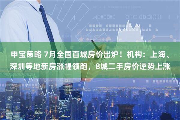 申宝策略 7月全国百城房价出炉！机构：上海、深圳等地新房涨幅领跑，8城二手房价逆势上涨