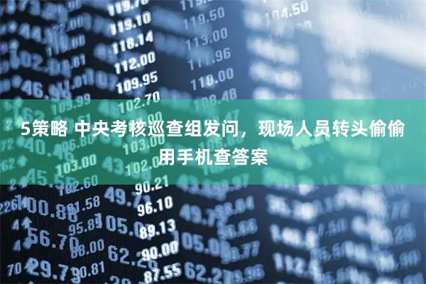 5策略 中央考核巡查组发问，现场人员转头偷偷用手机查答案