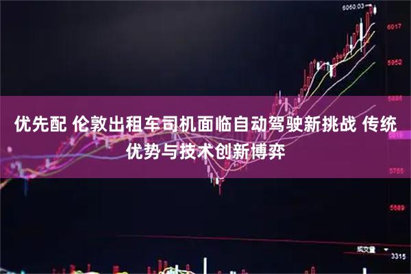 优先配 伦敦出租车司机面临自动驾驶新挑战 传统优势与技术创新博弈